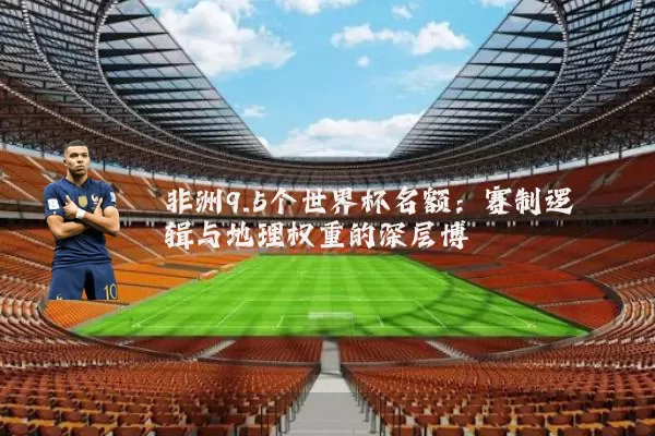 非洲9.5个世界杯名额：赛制逻辑与地理权重的深层博弈